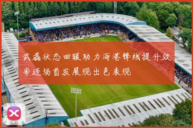 武磊状态回暖助力海港锋线提升效率连场首发展现出色表现
